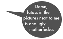 Damn, fatass in the pictures next to me is one ugly motherfucka.